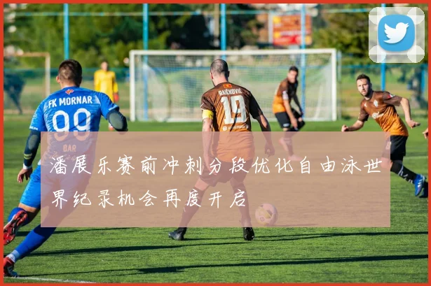 潘展乐赛前冲刺分段优化自由泳世界纪录机会再度开启